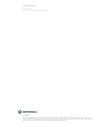 motorola.com
Part number SS-MC9090-G-RFIDWW. Printed in USA 04/10. MOTOROLA and the Stylized M Logo are registered in the US Patent & Trademark Office. All other product or service
names are the property of their respective owners. ©2010 Motorola, Inc. All rights reserved. For system, product or services availability and specific information within your country,
please contact your local Motorola office or Business Partner. Specifications are subject to change without notice.
SPECIFICATION SHEET
MC9090-G RFID
Handheld RFID Readers for Global Deployments
 