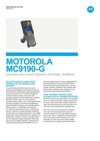 ÜRÜN ÖZELLİK SAYFASI
MC9190-G
Motorola
MC9190-G
En ÇETİN koşullarda BİLE
VERİMLİLİĞİ ve doğruluğu
artırın
En çetin koşullarda barkod taramanız ve veri
toplamanız gerektiğinde, Motorola MC9190-G'ye
güvenebilirsiniz. Çalışanlarınız endüstriyel depolarda
envanter yönetirken, sıfırın altında sıcaklıklarda
sahada malzeme ararken ya da sıcak çöle
konuşlanmış askeri bir üssün ekipmanını onarırken,
MC9190-G işlerin doğru ve hızlı bir şekilde
tamamlanmasına yardımcı olur. Etiket hasar görmüş
olsa bile, neredeyse her barkodu tarayabilirsiniz.
Başarılı MC9000-G Serisinin yeni nesli elinizdeyken,
yalnızca birkaç inç uzaklıktaki ya da deponun
üst raflarında veya kamyonun en uç noktalarında
bulunan metrelerce ötedeki barkodları hedef alıp
taramak artık hiç olmadığı kadar kolay. Yeni yüksek
çözünürlüklü arka aydınlatmalı ekran, depoların loş
köşelerinden yükleme rıhtımları ve pistlere kadar
her ışık koşulunda kolayca görülebilir. Daha fazla
işlemci gücü ve bellek sayesinde, çalışanlarınıza
masaüstü bilgisayarlardan bekledikleri hızlı ve
güvenilir uygulama performansını sağlayabilirsiniz.
Ayrıca MC9190-G mevcut tüm MC9000 Serisi
aksesuarlarınızla uyumlu olduğundan, yeni şarj
yuvaları, kablolar, kulaklıklar veya askılıklar satın
almaya gerek olmadan uygun maliyetle en son
mobil terminal teknolojisine geçebilirsiniz.
yeni tarama TEKNOLOJİSİ...
ve daha fazla tarama SEÇENEĞİ
MC9190-G tarama teknolojisindeki en son yenilikleri
sunar; bu sayede taramanız gereken barkod türü
ne olursa olsun, Motorola'yı barkod sektörünün
lideri kılan anlık tarama ile uzak veya yakın, kirli
veya hasar görmüş barkodları tarayabilirsiniz.
İster hem 1D hem de 2D barkodları kullanıyor
olun ister GS1 barkodlarla daha zengin bir
envanter yönetimi için 2D teknolojisine geçmek
istiyor olun, devrim niteliğindeki 2D görüntüleyici
motorumuz lazer benzeri performans ve tüm
barkodlar için kolay çok yönlü tarama sağlar.
İş ihtiyaçlarınıza en uygun görüntüleyiciyi seçin:
Dayanıklı 802.11a/b/g tabanca TİPİ MOBİL TERMİNAL
 