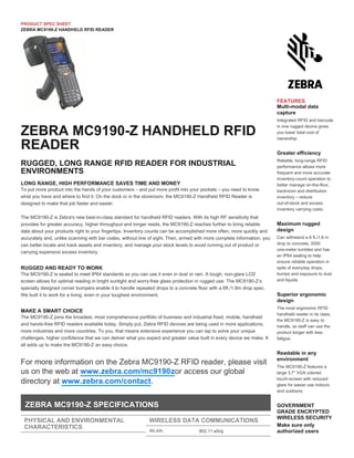 PRODUCT SPEC SHEET
ZEBRA MC9190-Z HANDHELD RFID READER
LONG RANGE, HIGH PERFORMANCE SAVES TIME AND MONEY
To put more product into the hands of your customers – and put more profit into your pockets – you need to know
what you have and where to find it. On the dock or in the storeroom, the MC9190-Z Handheld RFID Reader is
designed to make that job faster and easier.
The MC9190-Z is Zebra's new best-in-class standard for handheld RFID readers. With its high RF sensitivity that
provides for greater accuracy, higher throughput and longer reads, the MC9190-Z reaches further to bring reliable
data about your products right to your fingertips. Inventory counts can be accomplished more often, more quickly and
accurately and, unlike scanning with bar codes, without line of sight. Then, armed with more complete information, you
can better locate and track assets and inventory, and manage your stock levels to avoid running out of product or
carrying expensive excess inventory.
RUGGED AND READY TO WORK
The MC9190-Z is sealed to meet IP64 standards so you can use it even in dust or rain. A tough, non-glare LCD
screen allows for optimal reading in bright sunlight and worry-free glass protection in rugged use. The MC9190-Z’s
specially designed corner bumpers enable it to handle repeated drops to a concrete floor with a 6ft./1.8m drop spec.
We built it to work for a living, even in your toughest environment.
MAKE A SMART CHOICE
The MC9190-Z joins the broadest, most comprehensive portfolio of business and industrial fixed, mobile, handheld
and hands-free RFID readers available today. Simply put, Zebra RFID devices are being used in more applications,
more industries and more countries. To you, that means extensive experience you can tap to solve your unique
challenges, higher confidence that we can deliver what you expect and greater value built in every device we make. It
all adds up to make the MC9190-Z an easy choice.
For more information on the Zebra MC9190-Z RFID reader, please visit
us on the web at or access our globalwww.zebra.com/mc9190z
directory at .www.zebra.com/contact
ZEBRA MC9190-Z HANDHELD RFID
READER
RUGGED, LONG RANGE RFID READER FOR INDUSTRIAL
ENVIRONMENTS
ZEBRA MC9190-Z SPECIFICATIONS
PHYSICAL AND ENVIRONMENTAL
CHARACTERISTICS
Dimensions:
WIRELESS DATA COMMUNICATIONS
WLAN: 802.11 a/b/g
FEATURES
Multi-modal data
capture
Integrated RFID and barcode
in one rugged device gives
you lower total cost of
ownership.
Greater efficiency
Reliable, long-range RFID
performance allows more
frequent and more accurate
inventory-count operation to
better manage on-the-floor,
backroom and distribution
inventory – reduce
out-of-stock and excess
inventory carrying costs.
Maximum rugged
design
Can withstand a 6 ft./1.8 m
drop to concrete, 2000
one-meter tumbles and has
an IP64 sealing to help
ensure reliable operation in
spite of everyday drops,
bumps and exposure to dust
and liquids
Superior ergonomic
design
The most ergonomic RFID
handheld reader in its class,
the MC9190-Z is easy to
handle, so staff can use the
product longer with less
fatigue.
Readable in any
environment
The MC9190-Z features a
large 3.7” VGA colored
touch-screen with reduced
glare for easier use indoors
and outdoors.
GOVERNMENT
GRADE ENCRYPTED
WIRELESS SECURITY
Make sure only
authorized users
access your devices,
 