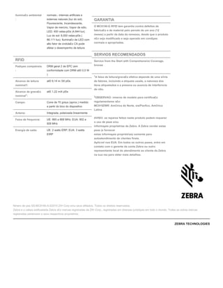 ilumina£o ambiental
:
normais - internas artificiais e
externas naturais (luz do sol).
Fluorescente, Incandescente,
Vapor de mercrio, Vapor de sdio,
LED: 450 velas-p©s (4.844 lux)
Luz do sol: 8.000 velas-p©s (
86.111 lux). Ilumina£o de LED com
alto fator de ondula£o CA pode
afetar o desempenho de leitura
RFID
Padrµes compatveis
:
DRM geral 2 de EPC (em
conformidade com DRM at© 0,5 W
)
Alcance de leitura
nominal1:
at© 9,14 m /30 p©s
Alcance de grava£o
nominal :
at© 1,22 m/4 p©s
Campo: Cone de 70 graus (aprox.) medido
a partir do bico do dispositivo
Antena: Integrada, polarizada linearmente
Faixa de frequncia: UE: 865 a 868 MHz; EUA: 902 a
928 MHz
Energia de sada: UE: 2 watts ERP; EUA: 3 watts
EIRP
1
GARANTIA
O MC9190-G RFID tem garantia contra defeitos de
fabrica£o e de material pelo perodo de um ano (12
meses) a partir da data da remessa, desde que o produto
n£o seja modificado e seja operado em condiµes
normais e apropriadas.
SERVIOS RECOMENDADOS
Service from the Start with Comprehensive Coverage,
bronze
1
A faixa de leitura/grava£o efetiva depende de uma s©rie
de fatores, incluindo a etiqueta usada, a natureza dos
itens etiquetados e a presena ou ausncia de interferncia
de rdio.
OBSERVAO: nmeros de modelo para certifica£o
regulamentares s£o:
MC919ZWR: Am©rica do Norte, sia/Pacfico, Am©rica
Latina
AVISO: os reparos feitos neste produto podem requerer
o uso de peas e/ou
informaµes proprietrias da Zebra. A Zebra vender estas
peas (e fornecer
estas informaµes proprietrias) somente para
autoatendimento de clientes finais.
Aplicvel nos EUA. Em todos os outros pases, entre em
contato com o gerente da conta Zebra ou outro
representante local do atendimento ao cliente da Zebra
na sua rea para obter mais detalhes.
1
2
Nmero de pea SS-MC9190-A.©2015 ZIH Corp e/ou seus afiliados. Todos os direitos reservados.
Zebra e o cabea estilizadada Zebra s£o marcas registradas da ZIH Corp., registradas em diversas jurisdiµes em todo o mundo. Todas as outras marcas
registradas pertencem a seus respectivos proprietrios.
ZEBRA TECHNOLOGIES
 