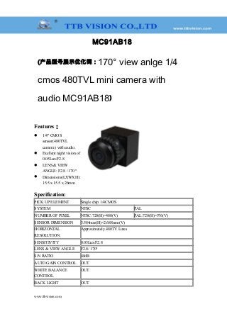 MC91AB18
(产品型号展示优化词：170° view anlge 1/4
cmos 480TVL mini camera with
audio MC91AB18)
Features：
 1/4" CMOS
sensor(480TVL
camera ) with audio.
 Exellent night vision of
0.05Lux/F2.8
 LENS & VIEW
ANGLE: F2.8 / 170 °
 Dimensions(LXWXH):
15.5 x 15.5 x 26mm
Specification:
PICK UP ELEMENT Single chip 1/4CMOS
SYSTEM NTSC PAL
NUMBER OF PIXEL NTSC:720(H)×480(V) PAL:720(H)×576(V)
SENSOR DIMENSION 3.584mm(H)×2.688mm(V)
HORIZONTAL
RESOLUTION
Approximately 480TV Lines
SENSITIVITY 0.05Lux/F2.8
LENS & VIEW ANGLE F2.8/ 170°
S/N RATIO 48dB
AUTO GAIN CONTROL OUT
WHITE BALANCE
CONTROL
OUT
BACK LIGHT OUT
www.ttbvision.com
 