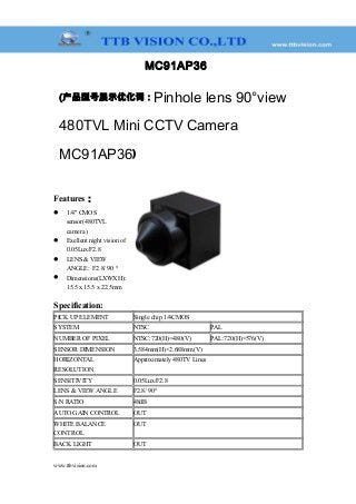 MC91AP36
(产品型号展示优化词：Pinhole lens 90°view
480TVL Mini CCTV Camera
MC91AP36)
Features：
 1/4" CMOS
sensor(480TVL
camera )
 Exellent night vision of
0.05Lux/F2.8
 LENS & VIEW
ANGLE: F2.8/ 90 °
 Dimensions(LXWXH):
15.5 x 15.5 x 22.5mm
Specification:
PICK UP ELEMENT Single chip 1/4CMOS
SYSTEM NTSC PAL
NUMBER OF PIXEL NTSC:720(H)×480(V) PAL:720(H)×576(V)
SENSOR DIMENSION 3.584mm(H)×2.688mm(V)
HORIZONTAL
RESOLUTION
Approximately 480TV Lines
SENSITIVITY 0.05Lux/F2.8
LENS & VIEW ANGLE F2.8/ 90°
S/N RATIO 48dB
AUTO GAIN CONTROL OUT
WHITE BALANCE
CONTROL
OUT
BACK LIGHT OUT
www.ttbvision.com
 