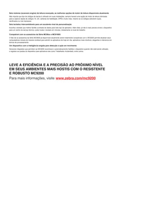 LEVE A EFICIÊNCIA E A PRECISÃO AO PRÓXIMO NÍVEL
EM SEUS AMBIENTES MAIS HOSTIS COM O RESISTENTE
E ROBUSTO MC9200
Para mais informações, visite www.zebra.com/mc9200
Seis motores (scanners engine) de leitura avançada, as melhores opções de motor de leitura disponíveis atualmente
Não importa que tipo de códigos de barras é utilizado em suas instalações, sempre haverá uma opção de motor de leitura otimizada
para a captura rápida de códigos 1D, 2D, carteiras de habilitação, DPM e muito mais, mesmo se os códigos estiverem sujos,
danificados ou mal impressos.
Seis teclados intercambiáveis para um excelente nível de personalização
Escolha o teclado que melhor facilite a entrada de dados para todo tipo de aplicativo. Além disto, já não é mais preciso enviar o dispositivo
para um centro de serviço técnico; pode mudar o teclado em minutos, diretamente no local de trabalho.
Compatível com os acessórios da Série MC90xx e MC9190G
O fato de os acessórios da Série MC9000 já disponíveis atualmente serem totalmente compatíveis com o MC9200 permite atualizar seus
computadores móveis de maneira rentável para admitir os aplicativos de hoje em dia, aplicativos mais intuitivos, elegantes e intensivos em
termos de processamento.
Um dispositivo com a inteligência exigida para detecção e ação em movimento
Sensores integrados que permitem ao MC9200 reconhecer e automaticamente habilitar o dispositivo quando não está sendo utilizado,
e registrar as quedas do dispositivo para aplicativos tais como Trabalhador Acidentado, entre outros.
 