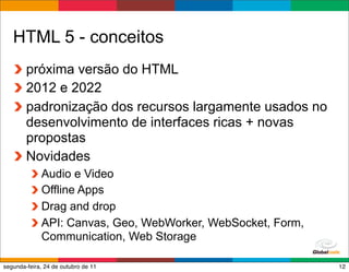 HTML 5 - conceitos
        próxima versão do HTML
        2012 e 2022
        padronização dos recursos largamente usados no
        desenvolvimento de interfaces ricas + novas
        propostas
        Novidades
             Audio e Video
             Offline Apps
             Drag and drop
             API: Canvas, Geo, WebWorker, WebSocket, Form,
             Communication, Web Storage
                                                Globalcode – Open4education
segunda-feira, 24 de outubro de 11                                       12
 