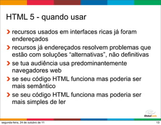HTML 5 - quando usar
        recursos usados em interfaces ricas já foram
        endereçados
        recursos já endereçados resolvem problemas que
        estão com soluções “alternativas”, não definitivas
        se tua audiência usa predominantemente
        navegadores web
        se seu código HTML funciona mas poderia ser
        mais semântico
        se seu código HTML funciona mas poderia ser
        mais simples de ler

                                            Globalcode – Open4education
segunda-feira, 24 de outubro de 11                                   13
 