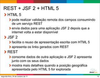 REST + JSF 2 + HTML 5
        HTML 5
             pode realizar validação remota dos campos consumindo
             de um serviço REST
             envia dados para uma aplicação JSF 2 depois que a
             internet volta a estar disponível
        JSF 2
             facilita o reuso de apresentação escrita com HTML 5
             apresenta os links gerados com REST
        REST
             consome dados de outra aplicação e JSF 2 apresenta
             junto com os seus dados
             mostra mais detalhes quando a posição geográfica
             apresentada pelo HTML 5 for explorada
                                                   Globalcode – Open4education
segunda-feira, 24 de outubro de 11                                          15
 