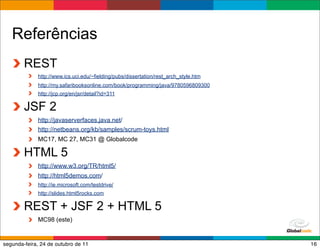 Referências
        REST
             http://www.ics.uci.edu/~fielding/pubs/dissertation/rest_arch_style.htm
             http://my.safaribooksonline.com/book/programming/java/9780596809300
             http://jcp.org/en/jsr/detail?id=311

        JSF 2
             http://javaserverfaces.java.net/
             http://netbeans.org/kb/samples/scrum-toys.html
             MC17, MC 27, MC31 @ Globalcode

        HTML 5
             http://www.w3.org/TR/html5/
             http://html5demos.com/
             http://ie.microsoft.com/testdrive/
             http://slides.html5rocks.com

        REST + JSF 2 + HTML 5
             MC98 (este)

                                                                                      Globalcode – Open4education
segunda-feira, 24 de outubro de 11                                                                             16
 