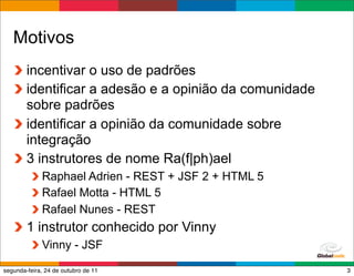 Motivos
        incentivar o uso de padrões
        identificar a adesão e a opinião da comunidade
        sobre padrões
        identificar a opinião da comunidade sobre
        integração
        3 instrutores de nome Ra(f|ph)ael
             Raphael Adrien - REST + JSF 2 + HTML 5
             Rafael Motta - HTML 5
             Rafael Nunes - REST
        1 instrutor conhecido por Vinny
             Vinny - JSF
                                                Globalcode – Open4education
segunda-feira, 24 de outubro de 11                                       3
 