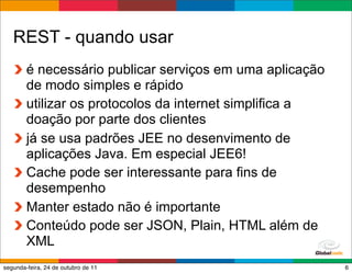 REST - quando usar
        é necessário publicar serviços em uma aplicação
        de modo simples e rápido
        utilizar os protocolos da internet simplifica a
        doação por parte dos clientes
        já se usa padrões JEE no desenvimento de
        aplicações Java. Em especial JEE6!
        Cache pode ser interessante para fins de
        desempenho
        Manter estado não é importante
        Conteúdo pode ser JSON, Plain, HTML além de
        XML
                                           Globalcode – Open4education
segunda-feira, 24 de outubro de 11                                  6
 