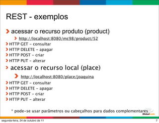 REST - exemplos
       acessar o recurso produto (product)
          http://localhost:8080/mc98/product/52
      HTTP GET - consultar
      HTTP DELETE - apagar
      HTTP POST - criar
      HTTP PUT - alterar
       acessar o recurso local (place)
               http://localhost:8080/place/joaquina
      HTTP     GET - consultar
      HTTP     DELETE - apagar
      HTTP     POST - criar
      HTTP     PUT - alterar

       * pode-se usar parâmetros ou cabeçalhos para dados complementares
                                                       Globalcode – Open4education
segunda-feira, 24 de outubro de 11                                              7
 