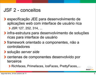 JSF 2 - conceitos
        especificação JEE para desenvolvimento de
        aplicações web com interface de usuário rica
             JSR 127, 252, 314, ...
        infra-estrutura para desenvolvimento de soluções
        ricas para interface de usuário
        framework orientado a componentes, não a
        controladores
        solução server side
        centenas de componentes desenvolvido por
        terceiros
             Richfaces, Primefaces, IceFaces, PrettyFaces,...
                                                    Globalcode – Open4education
segunda-feira, 24 de outubro de 11                                           9
 