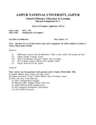 JAIPUR NATIONAL UNIVERSITY, JAIPUR
School of Distance Education & Learning
Internal Assignment No. 1
Master of Computer Application (MCA)
Paper Code: MCA - 101
Paper Title: Fundamental of Computer
Last Date of submission: Max. Marks: 15
Note: Question No. 1 is of short answer type and is compulsory for all the students. It carries 5
Marks. (Word limits 50-100)
Section-A
(i) Differentiate between data and information. Which is more useful to the people and why?
(ii) Explain Parallel Computer system.
(iii) What is De Morgan's Theorems? Explain with an example.
(iv) How do guided media is different from unguided media?
(v) Discuss about the FAT file system?
Section-B
Note: Answer any two questions. Each question carries 5 marks (Word limits 500)
Q1 Explain different types of input and output devices.
Q2 Explain mechanism of virus? Explain different types of computer vuruses.
Q3 Write short notes on the following:-
(a) Types of Programming Language
(b) Microsoft Office Template Wizard and its uses
(c) SIMD, MISD & MIMD multiprocessing
(d) IDE ( Integrated Development Environment)
(e) CISC & RISC Processors
 