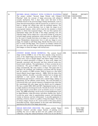 26 SECURED IMAGE PORTRAIT WITH ULTIMATE PLANNING:
The project entitled “Secured Image Portrait with Ultimate
Planning” deals the concept of image processing with ultimate
security mechanism. Now a days many users feel most of the
problems based on the personal image sharing mechanisms, such as
share their personnel photos with the trusted one, as well as it is very
hard to manage the official data with the preferred manner. The
concept in this system illustrates how to make the image in an
unrecognized manner, which will be hard for the attackers or third
parties to obtain that respected images. The user first captures the
appropriate image with the help of fast image capturing tool; the
captured image will be hided into a text based format by using the
secured image portrait mechanism, which provides an efficient way
to the users to handle their data or an image in a secured way. The
Image Manipulation demonstrates how to add any Image to your
image, for example to add frame image. Beside that the users can see
how to rotate and flip image. This system is an ultimate solution for
the users who are all felt with an existing mechanism for manipulate
their images or share the images with trusted ones.
VB.NET
WITH SQL
SERVER
IMAGE SECURITY
MECHANISM
AND PROCESSING
27 CONTENT BASED IMAGE RETRIEVAL: The content based
image retrieval (CBIR) is one of the most popular, rising research
areas of the digital image processing. Most of the available image
search tools, such as Google Images and Yahoo! Image search, are
based on textual annotation of images. In these tools, images are
manually annotated with keywords and then retrieved using text-
based search methods. The performances of these systems are not
satisfactory. The goal of CBIR is to extract visual content of an
image automatically, like color, texture, or shape. This paper aims to
introduce the problems and challenges concerned with the design
and the creation of CBIR systems, which is based on a free hand
sketch (Sketch based image retrieval – SBIR). With the help of the
existing methods, describe a possible solution how to design and
implement a task specific descriptor, which can handle the
informational gap between a sketch and a colored image, making an
opportunity for the efficient search hereby. The used descriptor is
constructed after such special sequence of preprocessing steps that
the transformed full color image and the sketch can be compared.
We have studied EHD, HOG and SIFT. Experimental results on two
sample databases showed good results. Overall, the results show that
the sketch based system allows users an intuitive access to search-
tools. The SBIR technology can be used in several applications such
as digital libraries, crime prevention, and photo sharing sites. Such a
system has great value in apprehending suspects and identifying
victims in forensics and law enforcement. A possible application is
matching a forensic sketch to a gallery of mug shot images. The area
of retrieve images based on the visual content of the query picture
intensified recently, which demands on the quite wide methodology
spectrumon the area of the image processing..
J2EE IMAGE PROCESSING
28 SMEAR IMITATION CREATURE: This project entitled ‘Smear
Imitation Creature’ provides unique features of painting tool,
enabling the user to make up their own arts, gallery and picture
collections. Using this enhanced features of this tool, we can edit the
JAVA REAL TIME
NETWORK
SECURITY
 