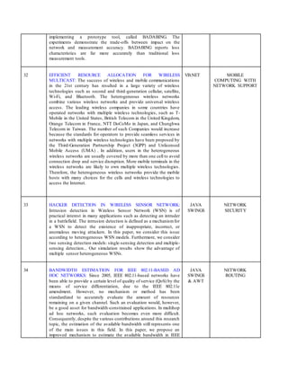 implementing a prototype tool, called BADABING. The
experiments demonstrate the trade-offs between impact on the
network and measurement accuracy. BADABING reports loss
characteristics are far more accurately than traditional loss
measurement tools.
32 EFFICIENT RESOURCE ALLOCATION FOR WIRELESS
MULTICAST: The success of wireless and mobile communications
in the 21st century has resulted in a large variety of wireless
technologies such as second and third-generation cellular, satellite,
Wi-Fi, and Bluetooth. The heterogeneous wireless networks
combine various wireless networks and provide universal wireless
access. The leading wireless companies in some countries have
operated networks with multiple wireless technologies, such as T-
Mobile in the United States, British Telecom in the United Kingdom,
Orange Telecom in France, NTT DoCoMo in Japan, and Chunghwa
Telecom in Taiwan. The number of such Companies would increase
because the standards for operators to provide seamless services in
networks with multiple wireless technologies have been proposed by
the Third-Generation Partnership Project (3GPP) and Unlicensed
Mobile Access (UMA) . In addition, users in the heterogeneous
wireless networks are usually covered by more than one cell to avoid
connection drop and service disruption. More mobile terminals in the
wireless networks are likely to own multiple wireless technologies.
Therefore, the heterogeneous wireless networks provide the mobile
hosts with many choices for the cells and wireless technologies to
access the Internet.
VB.NET MOBILE
COMPUTING WITH
NETWORK SUPPORT
33 HACKER DETECTION IN WIRELESS SENSOR NETWORK:
Intrusion detection in Wireless Sensor Network (WSN) is of
practical interest in many applications such as detecting an intruder
in a battlefield. The intrusion detection is defined as a mechanismfor
a WSN to detect the existence of inappropriate, incorrect, or
anomalous moving attackers. In this paper, we consider this issue
according to heterogeneous WSN models. Furthermore, we consider
two sensing detection models: single-sensing detection and multiple-
sensing detection... Our simulation results show the advantage of
multiple sensor heterogeneous WSNs.
JAVA
SWINGS
NETWORK
SECURITY
34 BANDWIDTH ESTIMATION FOR IEEE 802.11-BASED AD
HOC NETWORKS: Since 2005, IEEE 802.11-based networks have
been able to provide a certain level of quality of service (QoS) by the
means of service differentiation, due to the IEEE 802.11e
amendment. However, no mechanism or method has been
standardized to accurately evaluate the amount of resources
remaining on a given channel. Such an evaluation would, however,
be a good asset for bandwidth-constrained applications. In multihop
ad hoc networks, such evaluation becomes even more difficult.
Consequently, despite the various contributions around this research
topic, the estimation of the available bandwidth still represents one
of the main issues in this field. In this paper, we propose an
improved mechanism to estimate the available bandwidth in IEEE
JAVA
SWINGS
& AWT
NETWORK
ROUTING
 