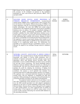 802.11-based ad hoc networks. Through simulations, we compare
the accuracy of the estimation we propose to the estimation
performed by other state-of-the-art QoS protocols, BRuIT, AAC,
and QoS-AODV.
35 LOCATION BASED SPATIAL QUERY PROCESSING IN
WIRELESS BROADCAST ENVIRONMENTS: Location-based
spatial queries (LBSQs) refer to spatial queries whose answers rely
on the location of the inquirer. Efficient processing of LBSQs is of
critical importance with the ever-increasing deployment and use of
mobile technologies. We show that LBSQs have certain unique
characteristics that traditional spatial query processing in centralized
databases does not address. For example, a significant challenge is
presented by wireless broadcasting environments, which have
excellent scalability but often exhibit high-latency database access.
In this paper, we present a novel query processing technique that,
while maintaining high scalability and accuracy, manages to reduce
the latency considerably in answering location-based spatial queries.
Our approach is based on peer-topeer sharing, which enables us to
process queries without delay at a mobile host by using query results
cached in its neighboring mobile peers. We demonstrate the
feasibility of our approach through a probabilistic analysis, and we
illustrate the appeal of our technique through extensive simulation
results.
JAVA
SWINGS
MOBILE
COMPUTING
36 NETWORK CAPACITY ADAPTATION IN SERVICE OVERLAY
NETWORK: The considered Service Overlay Networks (SON) lease
bandwidth with Quality of Service (QoS) guarantees from a
multitude of Internet Autonomous Systems, through service level
agreements (SLA) with Internet Service Providers (ISP). This
bandwidth is used to establish SON links and deliver end-to end QoS
for real time service connections. The leased bandwidth amount
influences both the admitted traffic and network cost, affecting the
network profit. This gives the network operator the opportunity to
optimize the profit by adapting the restrictions of limiting the
bandwidth of network resources by changing traffic and SLA costs
conditions. We propose a novel approach that maximizes the
network profit based on traffic measurements and SLA cost changes.
The approach uses a structured model that integrates the network
routing policy with the adaptation of maximizing the SON link
capacities. While performing the adaptation of leased bandwidth, the
connection blocking constraints are also limited and maintained.
The proposed model is derived over by providing a voice
and video conferencing service decreed over as a separate service
over the SON network provided over with adaptive optimization
approach on the basis of reward maximizing routing policy derived
from the Markov Decision Process theory although it can be applied
to other routing policies. It is been suggested that our model of
routing policy is been injected over with the various nodes in the
service overlay network. Outcasting the network traffic limitation in
this upcoming technology.
VB.Net
with C#
NETWORK
 