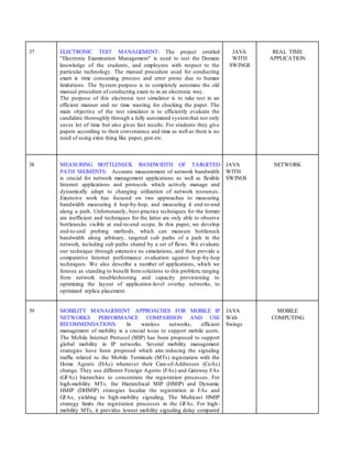 37 ELECTRONIC TEST MANAGEMENT: The project entitled
"Electronic Examination Management" is used to test the Domain
knowledge of the students, and employees with respect to the
particular technology. The manual procedure used for conducting
exam is time consuming process and error prone due to human
limitations. The System purpose is to completely automate the old
manual procedure of conducting exam to in an electronic way.
The purpose of this electronic test simulator is to take test in an
efficient manner and no time wasting for checking the paper. The
main objective of the test simulator is to efficiently evaluate the
candidate thoroughly through a fully automated systemthat not only
saves lot of time but also gives fast results. For students they give
papers according to their convenience and time as well as there is no
need of using extra thing like paper, pen etc.
JAVA
WITH
SWINGS
REAL TIME
APPLICATION
38 MEASURING BOTTLENECK BANDWIDTH OF TARGETED
PATH SEGMENTS: Accurate measurement of network bandwidth
is crucial for network management applications as well as flexible
Internet applications and protocols which actively manage and
dynamically adapt to changing utilization of network resources.
Extensive work has focused on two approaches to measuring
bandwidth measuring it hop-by-hop, and measuring it end-to-end
along a path. Unfortunately, best-practice techniques for the former
are inefficient and techniques for the latter are only able to observe
bottlenecks visible at end-to-end scope. In this paper, we develop
end-to-end probing methods, which can measure bottleneck
bandwidth along arbitrary, targeted sub paths of a path in the
network, including sub paths shared by a set of flows. We evaluate
our technique through extensive ns simulations, and then provide a
comparative Internet performance evaluation against hop-by-hop
techniques. We also describe a number of applications, which we
foresee as standing to benefit fromsolutions to this problem, ranging
from network troubleshooting and capacity provisioning to
optimizing the layout of application-level overlay networks, to
optimized replica placement.
JAVA
WITH
SWINGS
NETWORK
39 MOBILITY MANAGEMENT APPROACHES FOR MOBILE IP
NETWORKS PERFORMANCE COMPARISON AND USE
RECOMMENDATIONS: In wireless networks, efficient
management of mobility is a crucial issue to support mobile users.
The Mobile Internet Protocol (MIP) has been proposed to support
global mobility in IP networks. Several mobility management
strategies have been proposed which aim reducing the signaling
traffic related to the Mobile Terminals (MTs) registration with the
Home Agents (HAs) whenever their Care-of-Addresses (CoAs)
change. They use different Foreign Agents (FAs) and Gateway FAs
(GFAs) hierarchies to concentrate the registration processes. For
high-mobility MTs, the Hierarchical MIP (HMIP) and Dynamic
HMIP (DHMIP) strategies localize the registration in FAs and
GFAs, yielding to high-mobility signaling. The Multicast HMIP
strategy limits the registration processes in the GFAs. For high-
mobility MTs, it provides lowest mobility signaling delay compared
JAVA
With
Swings
MOBILE
COMPUTING
 