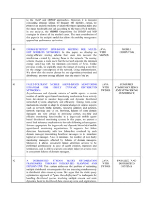 to the HMIP and DHMIP approaches. However, it is resource
consuming strategy unless for frequent MT mobility. Hence, we
propose an analytic model to evaluate the mean signaling delay and
the mean bandwidth per call according to the type of MT mobility.
In our analysis, the MHMIP Outperforms the DHMIP and MIP
strategies in almost all the studied cases. The main contribution of
this paper is the analytic model that allows the mobility management
approaches performance evaluation.
40 ENERGY-EFFICIENT SINR-BASED ROUTING FOR MULTI-
HOP WIRELESS NETWORKS: In this paper, we develop an
energy-efficient routing scheme that takes into account the
interference created by existing flows in the network. The routing
scheme chooses a route such that the network expends the minimum
energy satisfying with the minimum constraints of flows. Unlike
previous works, we explicitly study the impact of routing a new flow
on the energy consumption of the network. Using implementation.
We show that the routes chosen by our algorithm (centralized and
distributed) are more energy efficient than the state of the art.
JAVA
WITH
SWINGS
MOBILE
COMPUTING
41 FAULT-TOLERANT MOBILE AGENT-BASED MONITORING
ECHANISM FOR HIGHLY DYNAMIC DISTRIBUTED
NETWORKS:
Asynchronous and dynamic natures of mobile agents, a certain
number of mobile agent-based monitoring mechanisms have actively
been developed to monitor large-scale and dynamic distributed
networked systems adaptively and efficiently. Among them, some
mechanisms attempt to adapt to dynamic changes in various aspects
such as network traffic patterns, resource addition and deletion,
network topology and so on. However, failures of some domain
managers are very critical to providing correct, real-time and
efficient monitoring functionality in a large-scale mobile agent-
based distributed monitoring system. In this paper, we present a
novel fault tolerance mechanism to have the following advantageous
features appropriate for large-scale and dynamic hierarchical mobile
agent-based monitoring organizations. It supports fast failure
detection functionality with low failure-free overhead by each
domain manager transmitting heartbeat messages to its immediate
higher-level manager. Also, it minimizes the number of non-faulty
monitoring managers affected by failures of domain managers.
Moreover, it allows consistent failure detection actions to be
performed continuously in case of agent creation, migration and
termination, and is able to execute consistent takeover actions even
in concurrent failures of domain managers.
JAVA
WITH
SWINGS
CONSUMER
COMMUNICATIONS
AND NETWORKING
CONFERENCE
42 A DISTRIBUTED STREAM QUERY OPTIMIZATION
FRAMEWORK THROUGH INTEGRATED PLANNING AND
DEPLOYMENT: This system addresses the problem of optimizing
multiple distributed stream queries that are executing simultaneously
in distributed data stream systems. We argue that the static query
optimization approach of "plan, then deployment" is inadequate for
handling distributed queries involving multiple streams and node
dynamics faced in distributed data stream systems and applications.
JAVA
WITH
SWINGS
PARALLEL AND
DISTRIBUTED
SYSTEMS
 