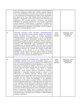 Thus, the selection of an optimal execution plan in such dynamic and
networked computing systems must consider operator ordering,
reuse, network placement, and search space reduction. We propose
to use hierarchical network partitions to exploit various opportunities
for operator-level reuse while utilizing network characteristics to
maintain a manageable search space during query planning and
deployment. We develop top-down, bottom-up, and hybrid
algorithms for exploiting operator-level reuse through hierarchical
network partitions. Formal analysis is presented to establish the
bounds on the search space and sub optimality of our algorithms. We
have implemented our algorithms in the IFLOW system, an adaptive
distributed streammanagement system.
43 DYNAMIC ROUTING WITH SECURITY CONSIDERATIONS:
Despite their popularity, spread spectrum schemes are vulnerable
against sensitivity analysis attacks on standard deterministic
watermark detectors. A possible defense is to use a randomized
watermark detector. While randomization sacrifices some detection
performance, it might be expected to improve detector security to
some extent. This paper presents a framework to design randomized
detectors with exponentially large randomization space and
controllable loss in detection reliability. We also devise a general
procedure to attack such detectors by reducing theminto equivalent
deterministic detectors. We conclude that, contrary to prior belief,
randomization of the detector is not the ultimate answer for
providing security against sensitivity analysis attacks in spread
spectrum systems. Instead, the randomized detector inherits the
weaknesses of the equivalent deterministic detector.
JAVA
WITH
SWINGS
PARALLEL AND
DISTRIBUTED
SYSTEMS
44 MOVEMENT-ASSISTED CONNECTIVITY RESTORATION IN
WIRELESS SENSOR AND ACTOR NETWORKS: Recent years
have witnessed a growing interest in applications of wireless sensor
and actor networks (WSANs). In these applications, a set of mobile
actor nodes are deployed in addition to sensors in order to collect
sensors' data and perform specific tasks in response to detected
events/objects. In most scenarios, actors have to respond
collectively, which requires interactor coordination. Therefore,
maintaining a connected interactor network is critical to the
effectiveness of WSANs. However, WSANs often operate
unattended in harsh environments where actors can easily fail or get
damaged. An actor failure may lead to partitioning the interactor
network and thus hinder the fulfillment of the application
requirements. In this paper, we present DARA, a distributed actor
recovery algorithm, which opts to efficiently restore the connectivity
of the interactor network that has been affected by the failure of an
actor. Two variants of the algorithm are developed to address 1- and
2-connectivity requirements. The idea is to identify the least set of
actors that should be repositioned in order to reestablish a particular
level of connectivity. DARA strives to localize the scope of the
recovery process and minimize the movement overhead imposed on
the involved actors. The effectiveness of DARA is validated through
simulation experiments.
JAVA
WITH
SWINGS
PARALLEL AND
DISTRIBUTED
SYSTEMS
 