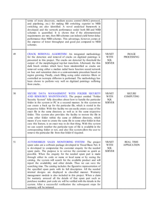 terms of route discovery, medium access control (MAC) protocol,
and pipelining, etc.) for making RB switching superior to NRB
switching are also identified. A novel analytical framework is
developed and the network performance under both RB and NRB
schemes is quantified. It is shown that if the aforementioned
requirements are met, then RB schemes can indeed yield better delay
performance than NRB schemes. This advantage, however, comes at
the expense of lower throughput and good put compared to NRB
schemes.
49 CRACK REMOVAL ALGORITHM: An integrated methodology
for the detection and removal of cracks on digitized paintings is
presented in this project. The cracks are detected by threshold the
output of the morphological top-hat transform. Afterward, the thin
dark brush strokes which have been misidentified as cracks are
removed using either a median radial basis function neural network
on hue and saturation data or a semi-automatic procedure based on
region growing. Finally, crack filling using order statistics filters or
controlled an isotropic diffusion is performed. The methodology has
been shown to perform very well on digitized paintings suffering
from cracks..
VB.NET
WITH
SQL
SERVER
IMAGE
PROCESSING
50 SECURE DATA MANAGEMENT WITH FOLDER SECURITY
AND RESOURCE MAINTENANCE: The project entitled “Folder
Security System” fully describes about how to handle the particular
folder in the system or PC in a secured manner. In this system we
can create a back up for the particular file, which is stored in the
respective folder. With this facility we can easily create a copy of the
exact file in the same directory as well as in the same respective
folder. This system also provides the facility to restore the file in
some other folder within the same or different directory, which
means if you want to create the same file in some other folder in that
case this feature, is an exact way to do that thing. With this system
we can search weather the particular type of file is available in the
corresponding folder or not, and also this system allow the user to
remove the particular file from that folder if required.
VB.NET
WITH
SQL
SERVER
SECURE
COMPUTING
51 AUTOMOBILES SALES MONITORING SYSTEM: The project
spare sales are a software package developed in Visual Basic Net. It
is developed to computerize the customer enquiry for the needed
spare parts. The purpose is to service the customer as quick as
possible. When the enquiry for the needed spare part is made
through either its code or name or local name or by seeing the
catalog, the system will search for the available product and will
report the availability and other details. Thus we can save the
searching time. The catalog includes the figurative representation of
the specified spare parts with its full description. All the needed
internal designs are displayed in classified manner. Warranty
management module is also included in this project. When a claim
for warranty aroused all the details of that spare part such as
purchase number, part code etc will be verified with the details in the
system. After a successful verification the subsequent steps for
warranty will be initiated.
VB.NET
WITH
SQL
SERVER
REAL TIME
APPLICATION
 