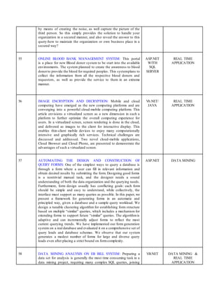 by means of creating the noise, as well capture the picture of the
third person. So this simply provides the solution to handle your
organization in a secured manner, and also reveal the answer to this
query-how to maintain the organization or own business place in a
secured way?
55 ONLINE BLOOD BANK MANAGEMENT SYSTEM: This portal
is a place for new Blood donor system to be start into the available
environments. The system planned to create the awareness to blood
donorto provide the blood for required peoples. This systemplans to
collect the information from all the respective blood donors and
requestors, as well as provide the service to them in an extreme
manner.
ASP.NET
WITH
SQL
SERVER
REAL TIME
APPLICATION
56 IMAGE ENCRYPTION AND DECRYPTION: Mobile and cloud
computing have emerged as the new computing platforms and are
converging into a powerful cloud-mobile computing platform. This
article envisions a virtualized screen as a new dimension in such a
platform to further optimize the overall computing experience for
users. In a virtualized screen, screen rendering is done in the cloud,
and delivered as images to the client for interactive display. This
enables thin-client mobile devices to enjoy many computationally
intensive and graphically rich services. Technical challenges are
discussed and addressed. Two novel cloud-mobile applications,
Cloud Browser and Cloud Phone, are presented to demonstrate the
advantages of such a virtualized screen.
Vb.NET/
JAVA
REAL TIME
APPLICATION
57 AUTOMATING THE DESIGN AND CONSTRUCTION OF
QUERY FORMS: One of the simplest ways to query a database is
through a form where a user can fill in relevant information and
obtain desired results by submitting the form. Designing good forms
is a nontrivial manual task, and the designer needs a sound
understanding of both the data organization and the querying needs.
Furthermore, form design usually has conflicting goals: each form
should be simple and easy to understand, while collectively, the
interface must support as many queries as possible. In this paper, we
present a framework for generating forms in an automatic and
principled way, given a database and a sample query workload. We
design a tunable clustering algorithm for establishing form structure
based on multiple “similar” queries, which includes a mechanism for
extending forms to support future “similar” queries. The algorithmis
adaptive and can incrementally adjust forms to reflect the most
current querying trends. We have implemented our form generation
system on a real database and evaluated it on a comprehensive set of
query loads and database schemas. We observe that our system
generates a modest number of forms for large and diverse query
loads even after placing a strict bound on formcomplexity.
ASP.NET DATA MINING
58 DATA MINING ANALYSIS ON EB BILL SYSTEM: Preparing a
data set for analysis is generally the most time consuming task in a
data mining project, requiring many complex SQL queries, joining
VB.NET DATA MINING &
REAL TIME
APPLICATION
 