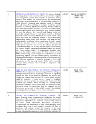 61 SENTENCE BASED SEARCH ON CLOUD: The advent of cloud
computing, data owners are motivated to outsource their complex
data management systems from local sites to commercial public
cloud for great flexibility and economic savings. But for protecting
data privacy, sensitive data has to be encrypted before outsourcing,
which obsoletes traditional data utilization based on plaintext
keyword search. Thus, enabling an encrypted cloud data search
service is of paramount importance. Considering the large number of
data users and documents in cloud, it is crucial for the search service
to allow multi-keyword query and provide result similarity ranking
to meet the effective data retrieval need. Related works on
searchable encryption focus on single keyword search or Boolean
keyword search, and rarely differentiate the search results. We
define and solve the challenging problem of privacy-preserving
multi-keyword ranked search over encrypted cloud data (MRSE),
and establish a set of strict privacy requirements for such a secure
cloud data utilization system to become a reality. Among various
multi-keyword semantics, we choose the efficient principle of
“coordinate matching”, i.e., as many matches as possible, to capture
the similarity between search query and data documents, and further
use “inner product similarity” to quantitatively formalize such
principle for similarity measurement. We first propose a basic
MRSE scheme using secure inner product computation, and then
significantly improve it to meet different privacy requirements in
two levels of threat models. Thorough analysis investigating privacy
and efficiency guarantees of proposed schemes is given, and
experiments on the real-world dataset further show proposed
schemes indeed introduce low overhead on computation and
communication.
ASP.NET CLOUD COMPUTING
& REAL TIME
APPLICATION
62 STEP BY STEP MONITORING FOR PRODUCT PURCHASING
SYSTEM: Business processes are increasingly distributed and open,
making them prone to failure. Monitoring is, therefore, an important
concern not only for the processes themselves but also for the
services that comprise these processes. We present a framework for
multilevel monitoring of these service systems. It formalizes
interaction protocols, policies, and commitments that account for
standard and extended effects following the language-action
perspective, and allows specification of goals and monitors at varied
abstraction levels. We demonstrate how the framework can be
implemented and evaluate it with multiple scenarios that include
specifying and monitoring open-service policy commitments.
VB.NET REAL TIME
APPLICATION
63 SECURE SERVICE-ORIENTED BANKING SYSTEMS: The
paper describes secure service-oriented architecture for mobile
transactions. The architecture comprises components, protocols,
applications and interfaces and it provides various security services
to various mobile applications: Registration, Certification,
Authentication, and Authorization of users, secure messaging at an
application–level (end–to–end security), protection of data in
databases, and security services for protection of its own
components. The architecture is modular, integrated, extendible and
scalable. The paper describes design of the architecture, the status of
VB.NET REAL TIME
APPLICATION
 