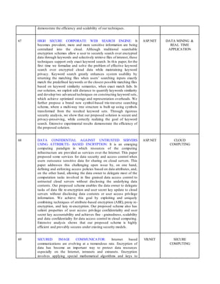 demonstrate the efficiency and scalability of our techniques.
67 HIGH SECURE CORPORATE WEB SEARCH ENGINE: It
becomes prevalent, more and more sensitive information are being
centralized into the cloud. Although traditional searchable
encryption schemes allow a user to securely search over encrypted
data through keywords and selectively retrieve files of interest, these
techniques support only exact keyword search. In this paper, for the
first time we formalize and solve the problem of effective keyword
search over encrypted cloud data while maintaining keyword
privacy. Keyword search greatly enhances system usability by
returning the matching files when users’ searching inputs exactly
match the predefined keywords or the closest possible matching files
based on keyword similarity semantics, when exact match fails. In
our solution, we exploit edit distance to quantify keywords similarity
and develop two advanced techniques on constructing keyword sets,
which achieve optimized storage and representation overheads. We
further propose a brand new symbol-based trie-traverse searching
scheme, where a multi-way tree structure is built up using symbols
transformed from the resulted keyword sets. Through rigorous
security analysis, we show that our proposed solution is secure and
privacy-preserving, while correctly realizing the goal of keyword
search. Extensive experimental results demonstrate the efficiency of
the proposed solution.
ASP.NET DATA MINING &
REAL TIME
APPLICATION
68 DATA CONFIDENTIAL AGAINST UNTRUSTED SERVERS
USING ATTRIBUTE- BASED ENCRYPTION: It is an emerging
computing paradigm in which resources of the computing
infrastructure are provided as services over the Internet. This paper
proposed some services for data security and access control when
users outsource sensitive data for sharing on cloud servers. This
paper addresses this challenging open issue by, on one hand,
defining and enforcing access policies based on data attributes, and,
on the other hand, allowing the data owner to delegate most of the
computation tasks involved in fine grained data access control to
untrusted cloud servers without disclosing the underlying data
contents. Our proposed scheme enables the data owner to delegate
tasks of data file re-encryption and user secret key update to cloud
servers without disclosing data contents or user access privilege
information. We achieve this goal by exploiting and uniquely
combining techniques of attribute-based encryption (ABE), proxy re-
encryption, and lazy re-encryption. Our proposed scheme also has
salient properties of user access privilege confidentiality and user
secret key accountability and achieves fine - grainedness, scalability
and data confidentiality for data access control in cloud computing.
Extensive analysis shows that our proposed scheme is highly
efficient and provably secures under existing security models.
ASP.NET CLOUD
COMPUTING
69 SECURED IMAGE COMMUNICATOR: Internet based
communications are evolving at a tremendous rate. Encryption of
data has become an important way to protect data resources
especially on the Internet, intranets and extranets. Encryption
involves applying special mathematical algorithms and keys to
VB.NET SECURE
COMPUTING
 