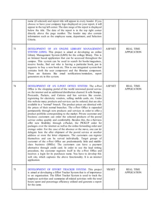 name (if selected) and report title will appear in every header. If you
choose to have your company logo displayed on your report, it will
appear in the top left corner. The date range of the report is displayed
below the title. The date of the report is in the top right corner
directly above the page number. The header may also contain
information such as the employee name, department, and Selection
Criteria.
73 DEVELOPMENT OF AN ONLINE LIBRARY MANAGEMENT
SYSTEM (LIMS): This project is aimed at developing an online
Library Management System (LiMS) for the college library. This is
an Intranet based application that can be accessed throughout the
campus. This system can be used to search for books/magazines,
reserve books, find out who is having a particular book, put in
requests to buy a new book etc. This is one integrated system that
contains both the user component and the librarian component.
There are features like email notifications/reminders, report
generators etc in this system.
ASP.NET REAL TIME
APPLICATION
74 DEVELOPMENT OF AN E-POST OFFICE SYSTEM: The e-Post
Office is the shopping portal of the world renowned postal service
on the internet and an additional distribution channel. It sells Stamps,
Postcards, Packets, and Cartons and has services like courier,
registering for electricity vendors, selling mobile cards, etc. Under
this website many products and services can be ordered, that are also
available in a "normal" branch. The product prices are identical with
the prices of their normal branches. The e-Post Office is expanded
permanently through new products and services in order to offer a
product portfolio corresponding to the market. Private customer and
business customers can order the selected products of the postal
service online quickly and comfortably. Besides this, the e-Services
offer new flexibility through e-Packet, the PICKUP order for
packages over the internet as well as the online forwarding order and
storage order. For the case of the absence or the move, one can let
delegate here the after shipment of the postal service at another
address or store the letter shipments. The customers can register
themselves and can be served individually. Target groups of
customer of the e-Post Office are predominantly little and middle-
class business (SMEs). The customers can have a payment
alternative through credit card. In order to use the load writing
procedure, the customer registers itself in the e-Post Office and
receives a login for its purchases name. You have to develop this
web site, which captures the above functionality. It is an internet
application.
ASP.NET REAL TIME
APPLICATION
75 DEVELOPMENT OF EFFORT TRACKER SYSTEM: This project
is aimed at developing a Effort Tracker System that is of importance
to an organisation. The Effort Tracker System is used to track the
employee activities and summarize all related activities with the total
hours spent and percentage efficiency utilized and generate a report
for the same.
VB.NET REAL TIME
APPLICATION
 