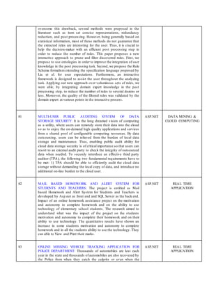 overcome this drawback, several methods were proposed in the
literature such as item set concise representations, redundancy
reduction, and post processing. However, being generally based on
statistical information, most of these methods do not guarantee that
the extracted rules are interesting for the user. Thus, it is crucial to
help the decision-maker with an efficient post processing step in
order to reduce the number of rules. This paper proposes a new
interactive approach to prune and filter discovered rules. First, we
propose to use ontologies in order to improve the integration of user
knowledge in the post processing task. Second, we propose the Rule
Schema formalism extending the specification language proposed by
Liu et al. for user expectations. Furthermore, an interactive
framework is designed to assist the user throughout the analyzing
task. Applying our new approach over voluminous sets of rules, we
were able, by integrating domain expert knowledge in the post
processing step, to reduce the number of rules to several dozens or
less. Moreover, the quality of the filtered rules was validated by the
domain expert at various points in the interactive process.
81 MULTI-USER PUBLIC AUDITING SYSTEM OF DATA
STORAGE SECURITY: It is the long dreamed vision of computing
as a utility, where users can remotely store their data into the cloud
so as to enjoy the on-demand high quality applications and services
from a shared pool of configurable computing resources. By data
outsourcing, users can be relieved from the burden of local data
storage and maintenance. Thus, enabling public audit ability for
cloud data storage security is of critical importance so that users can
resort to an external audit party to check the integrity of outsourced
data when needed. To securely introduce an effective third party
auditor (TPA), the following two fundamental requirements have to
be met: 1) TPA should be able to efficiently audit the cloud data
storage without demanding the local copy of data, and introduce no
additional on-line burden to the cloud user.
ASP.NET DATA MINING &
CLOUD COMPUTING
82 MAIL BASED HOMEWORK AND ALERT SYSTEM FOR
STUDENTS AND TEACHERS: The project is entitled as Mail
based Homework and Alert System for Students and Teachers is
developed by Asp.net as front end and SQL Server as the back end.
Impact of an online homework assistance project on the motivation
and autonomy to complete homework and on the ability to use
technology of elementary school students. The research aimed to
understand what was the impact of the project on the students
motivation and autonomy to complete their homework and on their
ability to use technology. The quantitative results have shown an
increase in some students motivation and autonomy to complete
homework and in all the students ability to use the technology. They
can able to View and Print their marks.
ASP.NET REAL TIME
APPLICATION
83 ONLINE MISSING VEHICLE TRACKING APPLICATION FOR
POLICE DEPARTMENT: Thousands of automobiles are lost each
year in the state and thousands of automobiles are also recovered by
the Police from when they catch the culprits or even when the
ASP.NET REAL TIME
APPLICATION
 