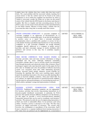 culprits leave the vehicles they have stolen after they have used
them. The usual problem with the recovered vehicles reaching the
actual owners is that the vehicle need not be found in the same
jurisdiction as one in which the complaint was launched. So, when a
vehicle is recovered, usually the Police try to trace out the actual
owner of the vehicle from the RTO based on the license and chassis
number. But this is a lengthy and time consuming process for the
RTO to trace out the actual owners fromthe records and informback
to the Police stations. Because of these delays, vehicles that are
recovered also take a long time to actually reach their owners.
84 ONLINE CONSUMER COMPLAINT: A consumer complaint or
customer complaint is an expression of dissatisfaction on a
consumer’s behalf to a responsible party. It can also be described in
a positive sense as a report from a consumer providing
documentation about a problem with a product or service. In fact,
some modern business consultantsurge businesses to view customer
complaints as a gift. Consumer complaints are usually informal
complaints directly addressed to a company or public service
provider, and most consumers manage to resolve problems with
products and services in this way, but it sometimes requires
persistence.
ASP.NET DATA MINING &
REAL TIME
APPLICATION
85 HIGH SECURE CORPORATE WEB SEARCH ENGINE: It
becomes prevalent, more and more sensitive information is being
centralized into the cloud. Although traditional searchable
encryption schemes allow a user to securely search over encrypted
data through keywords and selectively retrieve files of interest, these
techniques support only exact keyword search. In this paper, for the
first time we formalize and solve the problem of effective keyword
search over encrypted cloud data while maintaining keyword
privacy. keyword search greatly enhances system usability by
returning the matching files when users searching inputs exactly
match the predefined keywords or the closest possible matching files
based on keyword similarity semantics, when exact match fails. In
our solution, we exploit edit distance to quantify keywords similarity
and develop two advanced techniques on constructing keyword sets,
which achieve optimized storage and representation overheads.
ASP.NET DATA MINING
86 BUSINESS ACTIVITY COORDINATION USING WEB
SERVICES: Traditional transaction semantics are not appropriate
for business activities that involve long-running transactions in a
loosely-coupled distributed environment, in particular, for Web
Services that operate between different enterprises over the Internet.
In this paper we describe a novel reservation-based extended
transaction protocol that can be used to coordinate such business
activities. The protocol avoids the use of compensating transactions,
which can result in undesirable effects. In our protocol, each task
within a business activity is executed as two steps. The first step
involves an explicit reservation of resources. The second step
involves the confirmation or cancellation of the reservation. Each
step is executed as a separate traditional short-running transaction.
We show how our protocol can be implemented as a reservation
ASP.NET DATA MINING &
REAL TIME
APPLICATION
 