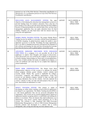 protocol on top of the Web Services Transaction specification or,
alternatively, as a coordination protocol on top of the Web Services
Coordination specification.
87 EDUCATION LOAN MANAGEMENT SYSTEM: The main
objective of developing this education loan management systemis to
provide banking loans for student’s education. Now a day lots of
poor people of not able to provide better education for their children
because of financial problems but with the help of this .net base loan
management application they can apply education loans for their
children. Students can take bank loans with low interest rates by
using this web application.
ASP.NET DATA MINING &
REAL TIME
APPLICATION
88 MOBILE PHONE TRADING SYSTEM: The project Mobile Phone
Trading System for mobile is to develop software based information
of Mobile shopping. In global business market the mobile is most
important accessory in real life. Visualizing the huge opportunity,
this is an effort to maximize the business through the development of
this software and keeping the data and thus increasing the customer
base from the local as well as global markets around the world.
ASP.NET REAL TIME
APPLICATION
89 ADVANCED EMPLOYEE DISCUSSION WITH ENHANCED
WEB TOOLS: In a company, it is not possible for all of the
employees to express their thoughts and engage in discussions.
These discussions are very useful for the company in the prospects
of doubt clearing, brainstorming etc.There exists several applications
but, none of them satisfies the needs of a middle level company, as
some are inefficient and some may be too complex that employees
cannot understand.
ASP.NET DATA MINING &
REAL TIME
APPLICATION
90 FRONT DESK ADMINISTRATION: The Project Front Desk
Administration objective of this system is to maintain the details
about company vehicles, goods vehicles, visitor’s vehicles and
security details. Mainly this system is applicable for colleges,
universities, companies and different organizations. Using this
system we can maintain company vehicles in time, out time, and
how many kilometers they run the vehicles. And also maintain the
visitor’s vehicles in time, out time and what purpose they are came
here. Such details are maintained in a web.
VB.NET REAL TIME
APPLICATION
91 DEFECT TRACKING SYSTEM: This project is aimed at
developing an online defect tracking system useful for applications
developed in an organization. The Defect Tracking System (DTS) is
a web based application that can be accessed throughout the
organization. This system can be used for logging defects against an
application/module, assigning defects to individuals and tracking the
defects to resolution. There are features like email notifications, user
maintenance, user access control, report generators etc in this
system. The software is fully integrated with CRM (Customer
Relationship Management) as well as CMS (Content Management
System) solution and developed in a manner that is easily
manageable, time saving and relieving one from manual works
VB.NET REAL TIME
APPLICATION
 