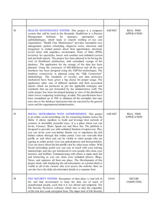 92 HEALTH MAINTENANCE SYSTEM: This project is a computer
system that will be used in the Hospitals. HealthCare is a Practice
Management Software for opticians, optometrist and
ophthalmologist, which leads to smooth working of eye care
organization. "Health Care Maintenance" provides automated case
management, patient scheduling, diagnosis notes, electronic mail
integration to remind patient about their appointment, electronic
revisit letter with paperless environment, Point of Sales (POS),
inventory for spectacles, lenses and sundries and unlimited custom
and pre-built reports. The project has been planned to be having the
view of distributed architecture, with centralized storage of the
database. The application for the storage of the data has been
planned. Using the constructs of MS-SQLServer and all the user
interfaces has been designed using the ASP.Net technologies. The
database connectivity is planned using the "SQL Connection"
methodology. The standards of security and data protective
mechanism have been given a big choice for proper usage. The
application takes care of different modules and their associated
reports which are produced as per the applicable strategies and
standards that are put forwarded by the administrative staff. The
entire project has been developed keeping in view of the distributed
client server computing technology, in mind. The specifications have
been normalized up to 3NF to eliminate all the anomalies that may
arise due to the database transaction that are executed by the general
users and the organizational administration.
ASP.NET REAL TIME
APPLICATION
93 SOCIAL NETWORKING WITH ADVERTISEMENT: This project
is an online social networking site for connecting Indians across the
Globe. It allows members to build and leverage their network of
contacts in incredibly powerful ways. It is a place where you can
Invite, Connect, Share, Speak out and Have fun. The platform is
designed to provide you with unlimited freedom of expression. Plus,
you can invite your non-Indian friends too to experience the rich
Indian culture through this online portal. User can view/edit their
profile as and when and can be visible to other people who are
signing in online portal. User can upload photos and their portfolios.
User can know about his/her profile view by other users online. With
Social networking portal you can stay in touch with your existing
relationships and also get introduced to new people who share your
interests and hobbies. Communicating with others is made more fun
and interesting as you can share your unlimited photos, Blogs,
Views, and opinions all from one place. The Development of this
project deals with displaying the advertisements on a portal which is
visible to all of the viewers who ever access the website. Here we
can also have the daily advertisement details in a separate form
ASP.NET REAL TIME
APPLICATION
94 FILE SECURITY SYSTEM: Encryption of data plays a vital role in
the real time environment to keep the data out of reach of
unauthorized people, such that it is not altered and tampered. The
File Security System is software, which tries to alter the originality
of the text into some encrypted form. The major task of File Security
JAVA SECURE
COMPUTING
 