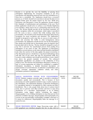 System is to provide the user the flexibility of passing the
information implementing the encryption standards as per the
specification and algorithms proposed and store the information in a
form that is unreadable. The Application should have a reversal
process as of which should be in a position to decrypt the data to its
original format upon the proper request by the user. While the
Encryption and Decryption is done the application should confirm
the standards of authentication and authorization of the user. The
Entire application should strive to achieve a user friendly Graphical
User Interface, which need to be in a self-learning mode for the end
user. The System Should provide all the functional standards of
proper navigation within the environment, which makes it possible
for the users to have a smooth flow while working under the
environment. The Overall system should provide proper menu based
navigation for easier navigation and operation. The Application
should be designed in such a way that, as soon as it starts create a
Buffer and associate this buffer to some homogeneous data
environment, the application should ask the user for the Encryption
Key details and should start its functionality upon the logistics that
are provided with in this key. The key should be designed in such a
way that it prevents the unauthorized persons from stealing the
information at any point of time. The application of Decryption
should be a reverse process at the other end and should be translated
only when the receiver of the data applies the proper reversal key.
The Decryption process should have a log-based methodology that
will take care of any errors that may be encountered while the
system is under utilization and should record all those events, which
are above the general standards of security. The software
requirement specification can produce at the culmination of the
analysis task. The function and performance allocated to software as
part of system engineering are refined by established a complete
information description, a detailed functional description, a
representation of system behavior, an indication of performance and
design constrain, appropriate validation criteria, and other
information pertinent to requirements.
95 DIGITAL ENCRYPTION SYSTEM WITH STEGANOGRPHIC
RULES: Modern computer networks make it possible to distribute
documents quickly and economically. This is because of the
decreasing cost of the equipment needed to copy, to print, to process
the information. The widespread adoption of electronic distribution
of copyrighted material is accompanied by illicit copying and illicit
distribution. This is why people think about how to protect their
work, how to prevent such illicit activities and how to trace the
distribution of a document. Steganography is art of hiding
information using images without corrupting the images.
Steganography is art of hiding information in ways that prevent the
detection of hidden messages. Steganography and Cryptography are
cousins in the spycraft family. Cryptography scrambles a message so
it cannot be understood. Steganography hides the message so it
cannot be seen.
VB.NET /
JAVA
SECURE
COMPUTING
96 IMAGE PROCESSING EDITOR: Image Processing comes with a
GUI (graphical user interface) program that lets us play with its
VB.NET IMAGE
PROCESSING
 