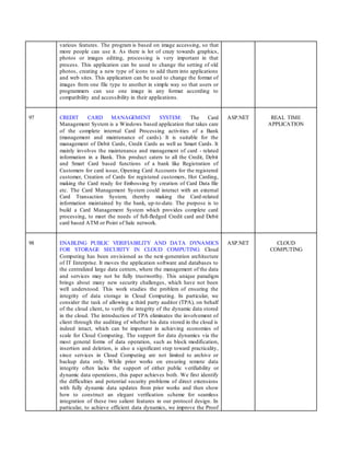 various features. The program is based on image accessing, so that
more people can use it. As there is lot of crazy towards graphics,
photos or images editing, processing is very important in that
process. This application can be used to change the setting of old
photos, creating a new type of icons to add them into applications
and web sites. This application can be used to change the format of
images from one file type to another in simple way so that users or
programmers can use one image in any format according to
compatibility and accessibility in their applications.
97 CREDIT CARD MANAGEMENT SYSTEM: The Card
Management System is a Windows based application that takes care
of the complete internal Card Processing activities of a Bank
(management and maintenance of cards). It is suitable for the
management of Debit Cards, Credit Cards as well as Smart Cards. It
mainly involves the maintenance and management of card - related
information in a Bank. This product caters to all the Credit, Debit
and Smart Card based functions of a bank like Registration of
Customers for card issue, Opening Card Accounts for the registered
customer, Creation of Cards for registered customers, Hot Carding,
making the Card ready for Embossing by creation of Card Data file
etc. The Card Management System could interact with an external
Card Transaction System, thereby making the Card-related
information maintained by the bank, up-to-date. The purpose is to
build a Card Management System which provides complete card
processing, to meet the needs of full-fledged Credit card and Debit
card based ATM or Point of Sale network.
ASP.NET REAL TIME
APPLICATION
98 ENABLING PUBLIC VERIFIABILITY AND DATA DYNAMICS
FOR STORAGE SECURITY IN CLOUD COMPUTING: Cloud
Computing has been envisioned as the next-generation architecture
of IT Enterprise. It moves the application software and databases to
the centralized large data centers, where the management of the data
and services may not be fully trustworthy. This unique paradigm
brings about many new security challenges, which have not been
well understood. This work studies the problem of ensuring the
integrity of data storage in Cloud Computing. In particular, we
consider the task of allowing a third party auditor (TPA), on behalf
of the cloud client, to verify the integrity of the dynamic data stored
in the cloud. The introduction of TPA eliminates the involvement of
client through the auditing of whether his data stored in the cloud is
indeed intact, which can be important in achieving economies of
scale for Cloud Computing. The support for data dynamics via the
most general forms of data operation, such as block modification,
insertion and deletion, is also a significant step toward practicality,
since services in Cloud Computing are not limited to archive or
backup data only. While prior works on ensuring remote data
integrity often lacks the support of either public verifiability or
dynamic data operations, this paper achieves both. We first identify
the difficulties and potential security problems of direct extensions
with fully dynamic data updates from prior works and then show
how to construct an elegant verification scheme for seamless
integration of these two salient features in our protocol design. In
particular, to achieve efficient data dynamics, we improve the Proof
ASP.NET CLOUD
COMPUTING
 