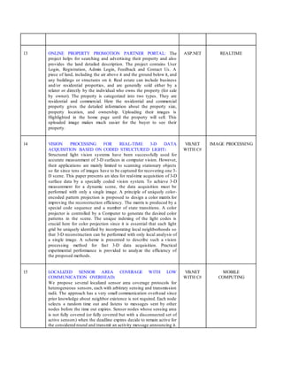 13 ONLINE PROPERTY PROMOTION PARTNER PORTAL: The
project helps for searching and advertising their property and also
provides the land detailed description. The project contains User
Login, Registration, Admin Login, Feedback and Contact Us. A
piece of land, including the air above it and the ground below it, and
any buildings or structures on it. Real estate can include business
and/or residential properties, and are generally sold either by a
relater or directly by the individual who owns the property (for sale
by owner). The property is categorized into two types. They are
residential and commercial. Here the residential and commercial
property gives the detailed information about the property size,
property location, and ownership. Uploading their images is
Highlighted in the home page until the property will sell. This
uploaded image makes much easier for the buyer to see their
property.
ASP.NET REALTIME
14 VISION PROCESSING FOR REAL-TIME 3-D DATA
ACQUISITION BASED ON CODED STRUCTURED LIGHT:
Structured light vision systems have been successfully used for
accurate measurement of 3-D surfaces in computer vision. However,
their applications are mainly limited to scanning stationary objects
so far since tens of images have to be captured for recovering one 3-
D scene. This paper presents an idea for real-time acquisition of 3-D
surface data by a specially coded vision system. To achieve 3-D
measurement for a dynamic scene, the data acquisition must be
performed with only a single image. A principle of uniquely color-
encoded pattern projection is proposed to design a color matrix for
improving the reconstruction efficiency. The matrix is produced by a
special code sequence and a number of state transitions. A color
projector is controlled by a Computer to generate the desired color
patterns in the scene. The unique indexing of the light codes is
crucial here for color projection since it is essential that each light
grid be uniquely identified by incorporating local neighborhoods so
that 3-D reconstruction can be performed with only local analysis of
a single image. A scheme is presented to describe such a vision
processing method for fast 3-D data acquisition. Practical
experimental performance is provided to analyze the efficiency of
the proposed methods.
VB.NET
WITH C#
IMAGE PROCESSING
15 LOCALIZED SENSOR AREA COVERAGE WITH LOW
COMMUNICATION OVERHEAD:
We propose several localized sensor area coverage protocols for
heterogeneous sensors, each with arbitrary sensing and transmission
radii. The approach has a very small communication overhead since
prior knowledge about neighbor existence is not required. Each node
selects a random time out and listens to messages sent by other
nodes before the time out expires. Sensor nodes whose sensing area
is not fully covered (or fully covered but with a disconnected set of
active sensors) when the deadline expires decide to remain active for
the considered round and transmit an activity message announcing it.
VB.NET
WITH C#
MOBILE
COMPUTING
 