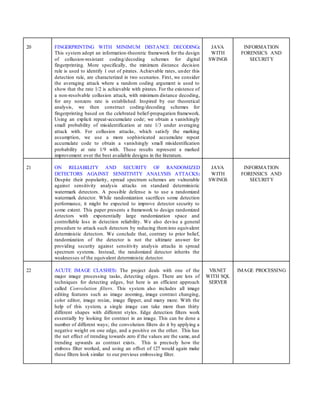 20 FINGERPRINTING WITH MINIMUM DISTANCE DECODING:
This system adopt an information-theoretic framework for the design
of collusion-resistant coding/decoding schemes for digital
fingerprinting. More specifically, the minimum distance decision
rule is used to identify 1 out of pirates. Achievable rates, under this
detection rule, are characterized in two scenarios. First, we consider
the averaging attack where a random coding argument is used to
show that the rate 1/2 is achievable with pirates. For the existence of
a non-resolvable collusion attack, with minimum distance decoding,
for any nonzero rate is established. Inspired by our theoretical
analysis, we then construct coding/decoding schemes for
fingerprinting based on the celebrated belief-propagation framework.
Using an explicit repeat-accumulate code; we obtain a vanishingly
small probability of misidentification at rate 1/3 under averaging
attack with. For collusion attacks, which satisfy the marking
assumption, we use a more sophisticated accumulate repeat
accumulate code to obtain a vanishingly small misidentification
probability at rate 1/9 with. These results represent a marked
improvement over the best available designs in the literature.
JAVA
WITH
SWINGS
INFORMATION
FORENSICS AND
SECURITY
21 ON RELIABILITY AND SECURITY OF RANDOMIZED
DETECTORS AGAINST SENSITIVITY ANALYSIS ATTACKS:
Despite their popularity, spread spectrum schemes are vulnerable
against sensitivity analysis attacks on standard deterministic
watermark detectors. A possible defense is to use a randomized
watermark detector. While randomization sacrifices some detection
performance, it might be expected to improve detector security to
some extent. This paper presents a framework to design randomized
detectors with exponentially large randomization space and
controllable loss in detection reliability. We also devise a general
procedure to attack such detectors by reducing theminto equivalent
deterministic detectors. We conclude that, contrary to prior belief,
randomization of the detector is not the ultimate answer for
providing security against sensitivity analysis attacks in spread
spectrum systems. Instead, the randomized detector inherits the
weaknesses of the equivalent deterministic detector.
JAVA
WITH
SWINGS
INFORMATION
FORENSICS AND
SECURITY
22 ACUTE IMAGE CLASHES: The project deals with one of the
major image processing tasks, detecting edges. There are lots of
techniques for detecting edges, but here is an efficient approach
called Convolution filters. This system also includes all image
editing features such as image zooming, image contrast changing,
color editor, image resize, image flipper, and many more. With the
help of this system, a single image can take more than thirty
different shapes with different styles. Edge detection filters work
essentially by looking for contrast in an image. This can be done a
number of different ways; the convolution filters do it by applying a
negative weight on one edge, and a positive on the other. This has
the net effect of trending towards zero if the values are the same, and
trending upwards as contrast exists. This is precisely how the
emboss filter worked, and using an offset of 127 would again make
these filters look similar to our previous embossing filter.
VB.NET
WITH SQL
SERVER
IMAGE PROCESSING
 