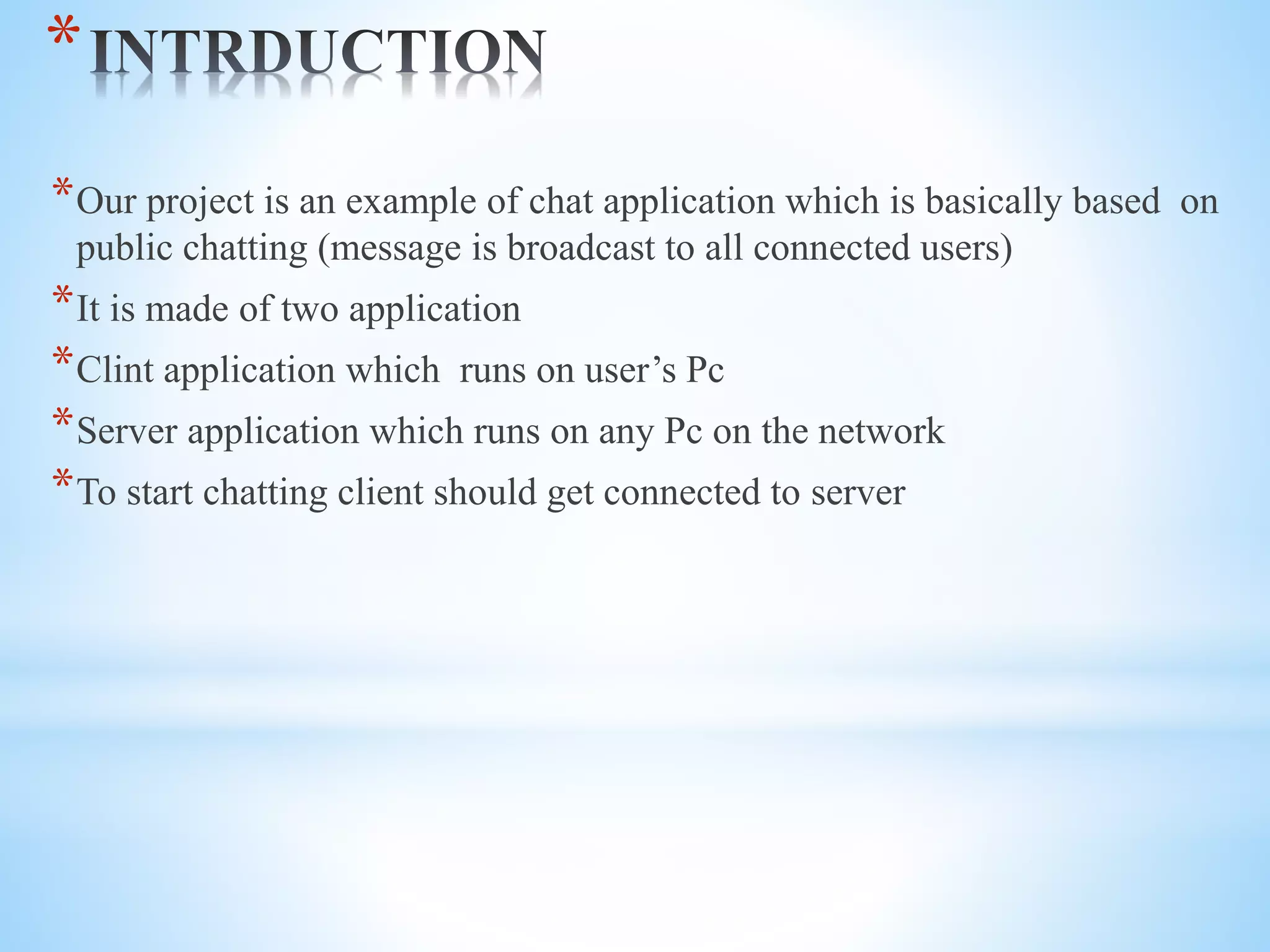 *
*Our project is an example of chat application which is basically based on
public chatting (message is broadcast to all connected users)
*It is made of two application
*Clint application which runs on user’s Pc
*Server application which runs on any Pc on the network
*To start chatting client should get connected to server
 