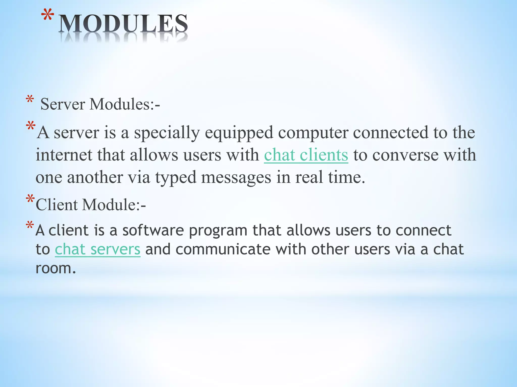 *
* Server Modules:-
*A server is a specially equipped computer connected to the
internet that allows users with chat clients to converse with
one another via typed messages in real time.
*Client Module:-
*A client is a software program that allows users to connect
to chat servers and communicate with other users via a chat
room.
 