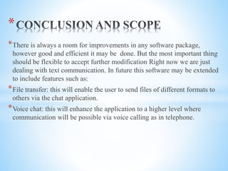 *There is always a room for improvements in any software package,
however good and efficient it may be done. But the most important thing
should be flexible to accept further modification Right now we are just
dealing with text communication. In future this software may be extended
to include features such as:
*File transfer: this will enable the user to send files of different formats to
others via the chat application.
*Voice chat: this will enhance the application to a higher level where
communication will be possible via voice calling as in telephone.
*
 