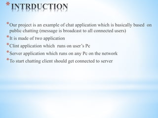 *
*Our project is an example of chat application which is basically based on
public chatting (message is broadcast to all connected users)
*It is made of two application
*Clint application which runs on user’s Pc
*Server application which runs on any Pc on the network
*To start chatting client should get connected to server
 