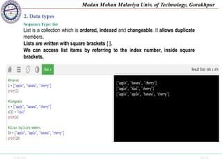 25-09-2020 Side 16
Madan Mohan Malaviya Univ. of Technology, Gorakhpur
2. Data types
Sequence Type: list
List is a collection which is ordered, indexed and changeable. It allows duplicate
members.
Lists are written with square brackets [ ].
We can access list items by referring to the index number, inside square
brackets.
 