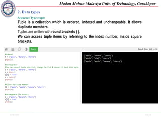 25-09-2020 Side 18
Madan Mohan Malaviya Univ. of Technology, Gorakhpur
2. Data types
Sequence Type: tuple
Tuple is a collection which is ordered, indexed and unchangeable. It allows
duplicate members.
Tuples are written with round brackets ( ).
We can access tuple items by referring to the index number, inside square
brackets.
 