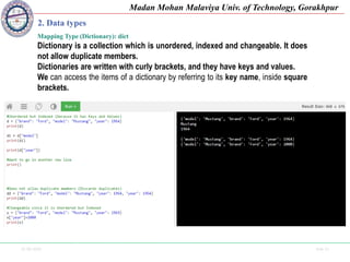 25-09-2020 Side 21
Madan Mohan Malaviya Univ. of Technology, Gorakhpur
2. Data types
Mapping Type (Dictionary): dict
Dictionary is a collection which is unordered, indexed and changeable. It does
not allow duplicate members.
Dictionaries are written with curly brackets, and they have keys and values.
We can access the items of a dictionary by referring to its key name, inside square
brackets.
 