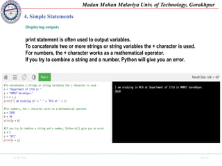 25-09-2020 Side 27
Madan Mohan Malaviya Univ. of Technology, Gorakhpur
4. Simple Statements
Displaying outputs
print statement is often used to output variables.
To concatenate two or more strings or string variables the + character is used.
For numbers, the + character works as a mathematical operator.
If you try to combine a string and a number, Python will give you an error.
 