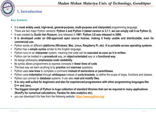 25-09-2020 Side 4
Madan Mohan Malaviya Univ. of Technology, Gorakhpur
1. Introduction
Key features
• It is most widely used, high-level, general-purpose, multi-purpose and interpreted programming language.
• There are two major Python versions: Python 2 and Python 3 (latest version is 3.7.1, we can simply call it as Python 3).
• It was created by Guido Van Rossum, and released in 1991. Python 3.0 was released in 2008.
• It is developed under an OSI-approved open source license, making it freely usable and distributable, even for
commercial use.
• Python works on different platforms (Windows, Mac, Linux, Raspberry Pi, etc). It is portable across operating systems.
• Python has a simple syntax similar to the English language.
• Python runs on an interpreter system, meaning that code can be executed as soon as it is written.
• Python can be treated in a procedural way, an object-orientated way or a functional way.
• Its design philosophy emphasizes code readability.
• Its syntax allows programmers to express concepts in fewer lines of code.
• The best way we learn anything is by practice and exercise questions.
• Python uses new lines to complete a command instead of semicolons or parentheses.
• Python uses indentation through whitespace instead of curly-brackets, to define the scope of loops, functions and classes.
• Python can connect to database systems. It can also read and modify files.
• It is very well suited for beginners and also for experienced programmers with other programming languages like
C++ and Java.
• The biggest strength of Python is huge collection of standard libraries that can be required in many applications
(NumPy for numerical calculations, Pandas for data analytics etc).
• you can download it for free from the following website: https://www.python.org/
 