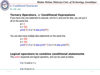 25-09-2020 Side 41
Madan Mohan Malaviya Univ. of Technology, Gorakhpur
6. Conditional Statements
if…elif…else
Ternary Operators, or Conditional Expressions
If you have only one statement to execute, one for if, and one for else, you can put it
all on the same line.
a = 2
b = 330
print("A") if a > b else print("B")
You can also have multiple else statements on the same line.
a = 330
b = 330
print("A") if a > b else print("=") if a == b else print("B")
Logical operators to combine conditional statements
The and/or keywords are logical operators, and can be used as below:
if a > b and a > c:
if a > b or a > c:
 