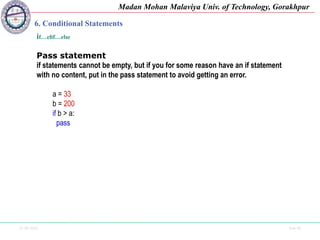 25-09-2020 Side 46
Madan Mohan Malaviya Univ. of Technology, Gorakhpur
6. Conditional Statements
if…elif…else
Pass statement
if statements cannot be empty, but if you for some reason have an if statement
with no content, put in the pass statement to avoid getting an error.
a = 33
b = 200
if b > a:
pass
 