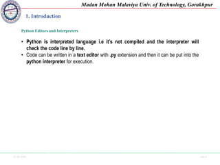 25-09-2020 Side 6
Madan Mohan Malaviya Univ. of Technology, Gorakhpur
1. Introduction
Python Editors and Interpreters
• Python is interpreted language i.e it’s not compiled and the interpreter will
check the code line by line.
• Code can be written in a text editor with .py extension and then it can be put into the
python interpreter for execution.
 
