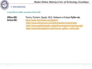 25-09-2020 Side 7
Madan Mohan Malaviya Univ. of Technology, Gorakhpur
1. Introduction
Using different offline and online Python IDE
Offline IDE: Thonny, Pycharm, Spyder, IDLE, Netbeans or Eclipse PyDev etc.
Online IDE: https://www.w3schools.com/python/
https://www.w3resource.com/python/python-tutorial.php
https://www.geeksforgeeks.org/python-programming-language/
https://www.tutorialspoint.com/execute_python_online.php
 