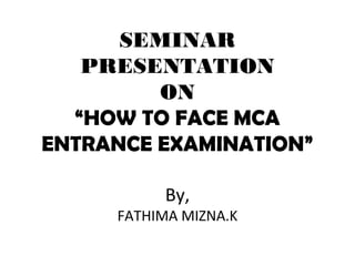 SEMINAR
PRESENTATION
ON
“HOW TO FACE MCA
ENTRANCE EXAMINATION”
By,
FATHIMA MIZNA.K
 