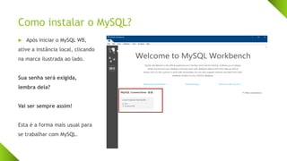 Como instalar o MySQL?
 Após iniciar o MySQL WB,
ative a instância local, clicando
na marca ilustrada ao lado.
Sua senha será exigida,
lembra dela?
Vai ser sempre assim!
Esta é a forma mais usual para
se trabalhar com MySQL.
 